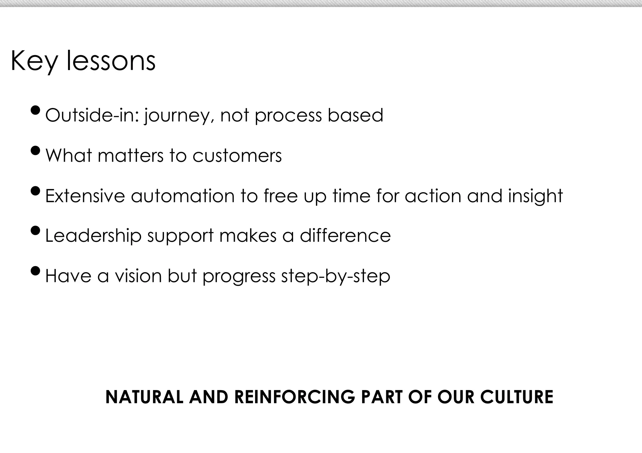 Key lessons
 •  utside-in: journey, not process based
  O

 •  hat matters to customers
  W

 •  xtensive automation to free up time for action and insight
  E

 • eadership support makes a difference
  L

 •  ave a vision but progress step-by-step
  H




         NATURAL AND REINFORCING PART OF OUR CULTURE
 