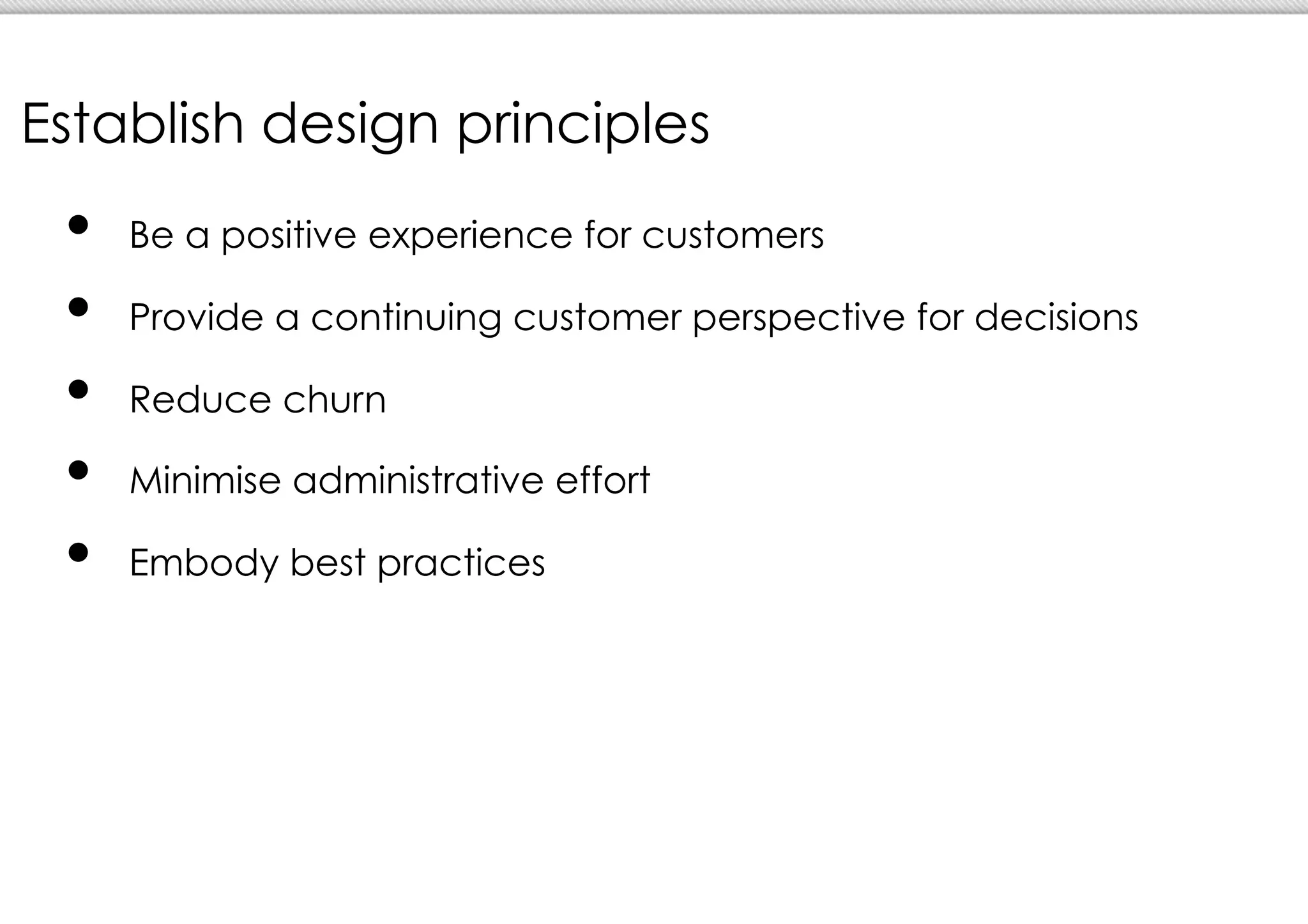 Establish design principles
 •  Be a positive experience for customers
 •  Provide a continuing customer perspective for decisions
 •  Reduce churn
 •  Minimise administrative effort
 •  Embody best practices
 