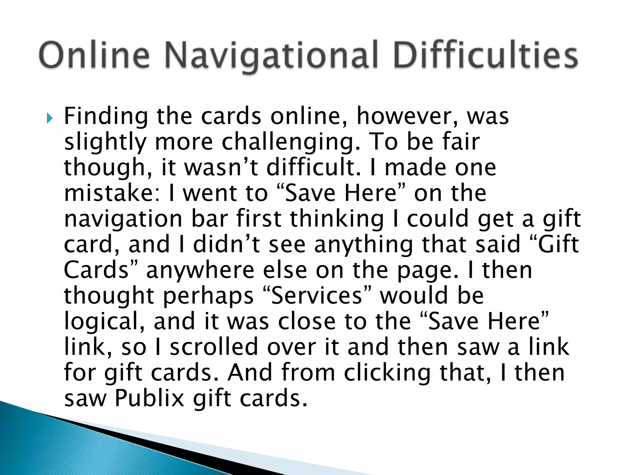 Finding the cards online, however, was slightly more challenging. To be fair though, it wasn’t difficult. I made one mistake: I went to “Save Here” on the navigation bar first thinking I could get a gift card, and I didn’t see anything that said “Gift Cards” anywhere else on the page. I then thought perhaps “Services” would be logical, and it was close to the “Save Here” link, so I scrolled over it and then saw a link for gift cards. And from clicking that, I then saw Publix gift cards. Online Navigational Difficulties