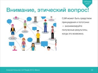 UXPeople
2013

Внимание, этический вопрос!
CJM может быть средством
принуждения и потогонки
— анонимизируйте
полученные результаты,
когда это возможно.

Алексей Копылов | UX People 2013, Минск

722

 
