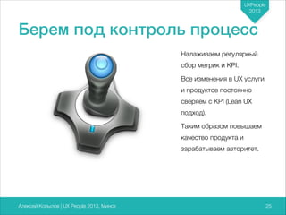 UXPeople
2013

Берем под контроль процесс
Налаживаем регулярный
сбор метрик и KPI.
Все изменения в UX услуги
и продуктов постоянно
сверяем с KPI (Lean UX
подход).
Таким образом повышаем
качество продукта и
зарабатываем авторитет.

Алексей Копылов | UX People 2013, Минск

725

 