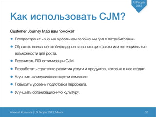 UXPeople
2013

Как использовать CJM?
Customer Journey Map вам поможет


• Распространить знания о реальном положении дел с потребителями.
• Обратить внимание стейкхолдеров на вопиющие факты или потенциальные
возможности для роста.

• Рассчитать ROI оптимизации CJM.
• Разработать стратегию развития услуги и продуктов, которые в нее входят.
• Улучшить коммуникации внутри компании.
• Повысить уровень подготовки персонала.
• Улучшить организационную культуру.

Алексей Копылов | UX People 2013, Минск

735

 
