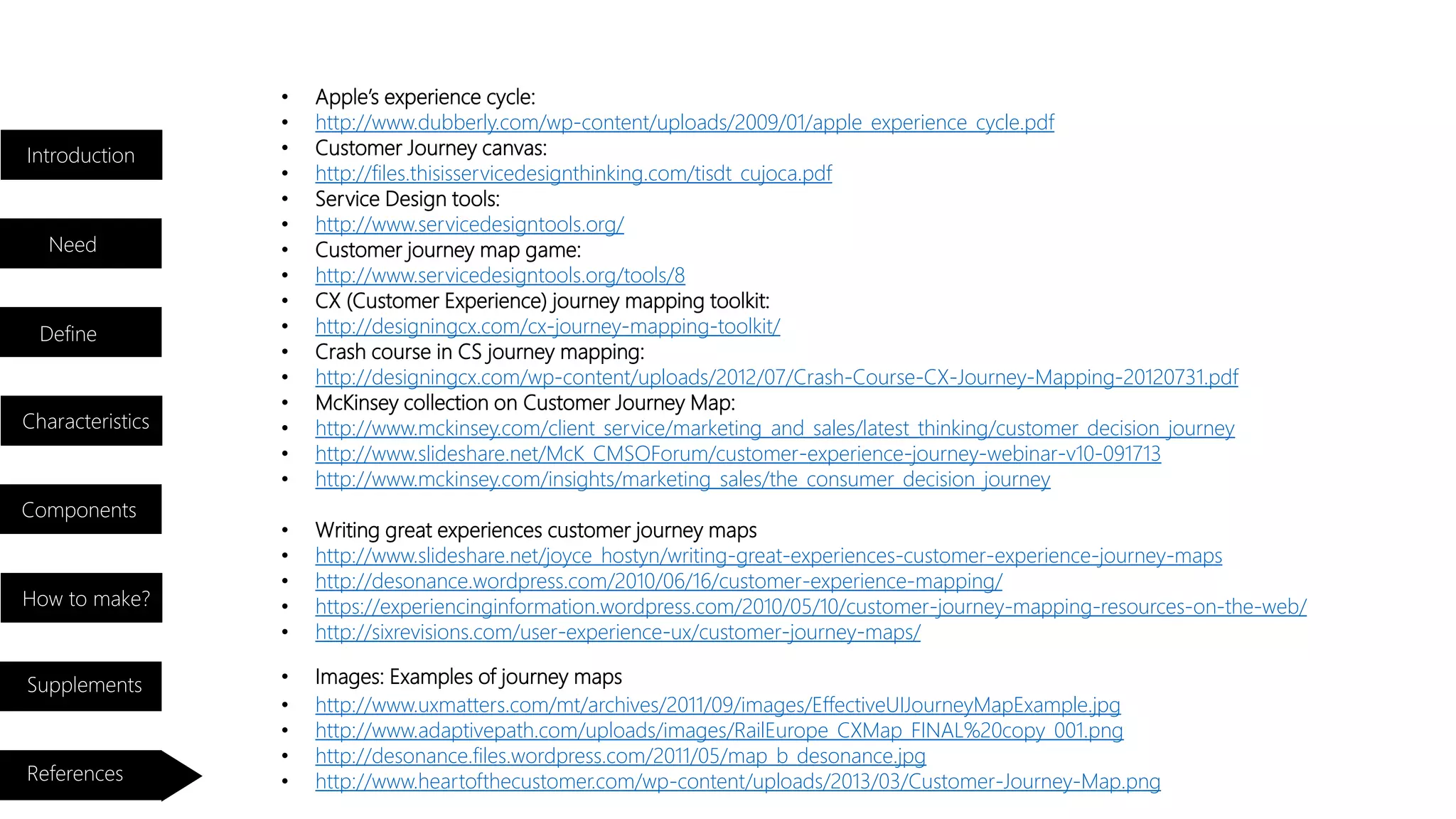 • Apple’s experience cycle:
• http://www.dubberly.com/wp-content/uploads/2009/01/apple_experience_cycle.pdf
• Customer Journey canvas:
• http://files.thisisservicedesignthinking.com/tisdt_cujoca.pdf
• Service Design tools:
• http://www.servicedesigntools.org/
• Customer journey map game:
• http://www.servicedesigntools.org/tools/8
• CX (Customer Experience) journey mapping toolkit:
• http://designingcx.com/cx-journey-mapping-toolkit/
• Crash course in CS journey mapping:
• http://designingcx.com/wp-content/uploads/2012/07/Crash-Course-CX-Journey-Mapping-20120731.pdf
• McKinsey collection on Customer Journey Map:
• http://www.mckinsey.com/client_service/marketing_and_sales/latest_thinking/customer_decision_journey
• http://www.slideshare.net/McK_CMSOForum/customer-experience-journey-webinar-v10-091713
• http://www.mckinsey.com/insights/marketing_sales/the_consumer_decision_journey
• Writing great experiences customer journey maps
• http://www.slideshare.net/joyce_hostyn/writing-great-experiences-customer-experience-journey-maps
• http://desonance.wordpress.com/2010/06/16/customer-experience-mapping/
• https://experiencinginformation.wordpress.com/2010/05/10/customer-journey-mapping-resources-on-the-web/
• http://sixrevisions.com/user-experience-ux/customer-journey-maps/
• http://www.uxmatters.com/mt/archives/2011/09/images/EffectiveUIJourneyMapExample.jpg
• http://www.adaptivepath.com/uploads/images/RailEurope_CXMap_FINAL%20copy_001.png
• http://desonance.files.wordpress.com/2011/05/map_b_desonance.jpg
• http://www.heartofthecustomer.com/wp-content/uploads/2013/03/Customer-Journey-Map.png
• Images: Examples of journey maps
Introduction
Need
Characteristics
Components
How to make?
Supplements
References
Define
 