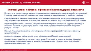 Ключові умови побудови ефективної карти подорожі споживача
Після того, як карта готова, ви зможете порівняно легко оцінювати ефективність кожної точки контакту і
її каналів, удосконалювати її і помічати, які точки вимагають доопрацювання і є найбільш слабкими.
Спостереження за емоціями і поведінкою клієнтів вкаже вам на слабкі місця краще, ніж припущення,
тому якщо карта не змінилась за кілька років, значить ви геній або ж просто створювали її для галочки.
Головна перевага карти - наочність. Якщо вона складена правильно і логічно, структура взаємодії з
клієнтами знаходиться у вас перед очима, а не в голові, що звільняє велику кількість місця для
роздумів і аналізу.
Нарешті з'являється можливість побачити реальний стан справ і розробити стратегію розвитку
продуктів і послуг.
А також оптимізувати найкритичніші точки, які завдають найбільшої шкоди компанії.
Єдиного вірного способу створити таку карту немає. Її детальність залежить від уяви, фінансів і
працездатності. Оптимізації вимагає не лише будь-яка компанія і будь-яка карта, але і підходи і
принципи малювання таких карт.
 