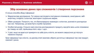 Збір основних даних про споживачів і створення персонажа
Є кілька способів збору інформації:
 Маркетингове дослідження. Тут можна застосувати опитування споживачів, анкетування, веб-
аналітику, інтерв'ю з клієнтом, моніторинг соціальних мереж.
 Обмін досвідом. Попросіть тих, хто безпосередньо взаємодіє з клієнтом, розповісти докладніше
про них. Наприклад, це може бути служба підтримки.
 Особистий досвід. Станьте самі клієнтом досліджуваного продукту, відчуйте весь шлях споживача
до товару на собі, пройшовши його «від» і «до».
 У разі, якщо не вдається приміряти на себе роль клієнта, ви можете звернутися до послуги
таємного покупця.
Крім інформації про клієнта, на даному етапі важливо зібрати достатньо інформації про сам продукт,
компанії і ринок.
 