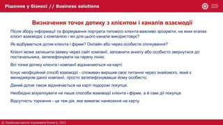 Визначення точок дотику з клієнтом і каналів взаємодії
Після збору інформації та формування портрета типового клієнта важливо зрозуміти, на яких етапах
клієнт взаємодіє з компанією і які для цього канали використовує?
Як відбувається дотик клієнта і фірми? Онлайн або через особисте спілкування?
Клієнт може залишити заявку через сайт компанії, заповнити анкету або особисто звернутися до
постачальника, зателефонувати на гарячу лінію.
Всі точки дотику клієнта і компанії відзначаються на карті.
Існує неофіційний спосіб взаємодії - споживач вирішив своє питання через знайомого, який є
менеджером даної компанії, просто зателефонувавши йому особисто.
Даний дотик також відзначається на карті подорожі покупця.
Необхідно візуалізувати не лише способи взаємодії клієнта і фірми, а й самі дії покупця.
Відсутність торкання - це теж дія, яке вимагає нанесення на карту.
 