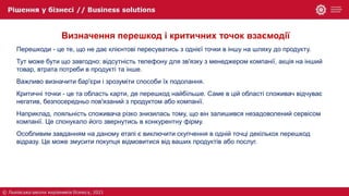 Визначення перешкод і критичних точок взаємодії
Перешкоди - це те, що не дає клієнтові пересуватись з однієї точки в іншу на шляху до продукту.
Тут може бути що завгодно: відсутність телефону для зв'язку з менеджером компанії, акція на інший
товар, втрата потреби в продукті та інше.
Важливо визначити бар'єри і зрозуміти способи їх подолання.
Критичні точки - це та область карти, де перешкод найбільше. Саме в цій області споживач відчуває
негатив, безпосередньо пов'язаний з продуктом або компанії.
Наприклад, лояльність споживача різко знизилась тому, що він залишився незадоволений сервісом
компанії. Це спонукало його звернутись в конкурентну фірму.
Особливим завданням на даному етапі є виключити скупчення в одній точці декількох перешкод
відразу. Це може змусити покупця відмовитися від ваших продуктів або послуг.
 
