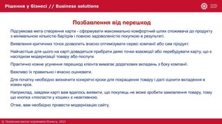 Позбавлення від перешкод
Підсумкова мета створення карти - сформувати максимально комфортний шлях споживача до продукту
з мінімальною кількістю бар'єрів і повною задоволеністю покупкою в результаті.
Виявлення критичних точок дозволить вчасно оптимізувати сервіс компанії або сам продукт.
Найчастіше для цього на карті доведеться прибрати деякі точки взаємодії або перебудувати карту, що є
наслідком модернізації товару або послуги.
Практично кожне усунення перешкод клієнта вимагає додаткових вкладень з боку компанії.
Важливо їх правильно і вчасно оцінювати.
Для початку необхідно визначити конкретні кроки для покращення товару і далі оцінити вкладення в
кожен крок.
Наприклад, завдяки карті вам вдалось виявити, що покупець не може зробити замовлення товару, тому
що кнопка «покласти у кошик» є неактивною.
Отже, вам необхідно провести модернізацію сайту.
 