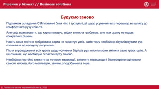 Будуємо заново
Підсумком складання CJM повинні бути чіткі і зрозумілі дії щодо усунення всіх перешкод на шляху до
комфортного руху клієнта.
Але слід враховувати, що карта показує, звідки виникла проблема, але при цьому не надає
конкретних рішень.
Навіть сама логічно-побудована карта не гарантує успіх, саме тому необхідно візуалізовувати рух
споживача до продукту регулярно.
Після впровадження всіх кроків щодо усунення бар'єрів рух клієнта може змінити свою траєкторію. А
це означає, що необхідно скласти карту заново.
Необхідно постійно стежити за точками взаємодії, виявляти перешкоди і безперервно оцінювати
самого клієнта, його мотивацію, звички, уподобання та інше.
 