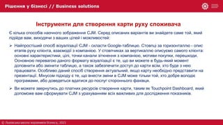 Інструменти для створення карти руху споживача
Є кілька способів наочного зображення CJM. Серед описаних варіантів ви знайдете саме той, який
підійде вам, виходячи з ваших цілей і можливостей:
 Найпростіший спосіб візуалізації CJM - скласти Google-таблицю. Стовпці за горизонталлю - опис
етапів руху клієнта, взаємодії з компанією. У стовпчиках за вертикаллю описуємо самого клієнта:
основні характеристики, цілі, точки канали зіткнення з компанією, мотиви покупки, перешкоди.
Основною перевагою даного формату візуалізації є те, що ви можете в будь-який момент
доповнити або змінити таблицю, а також забезпечити доступ до карти всім, хто буде з нею
працювати. Особливо даний спосіб створення актуальний, якщо карту необхідно представити на
презентації. Мінусом підходу є те, що внести зміни в CJM може тільки той, хто добре володіє
програмами, або доведеться вдатися до послуг стороннього фахівця.
 Ви можете звернутись до платних ресурсів створення карти, таким як Touchpoint Dashboard, який
допоможе вам сформувати CJM з урахуванням всіх важливих для дослідження показників.
 