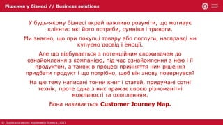 У будь-якому бізнесі вкрай важливо розуміти, що мотивує
клієнта: які його потреби, сумніви і тривоги.
Ми знаємо, що при покупці товару або послуги, насправді ми
купуємо досвід і емоції.
Але що відбувається з потенційним споживачем до
ознайомлення з компанією, під час ознайомлення з нею і її
продуктом, а також в процесі прийняття ним рішення
придбати продукт і що потрібно, щоб він знову повернувся?
На цю тему написані тонни книг і статей, придумані сотні
технік, проте одна з них вражає своєю різноманітні
можливості та охопленням.
Вона називається Customer Journey Map.
 
