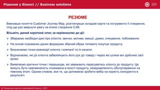 РЕЗЮМЕ
Вивчивши поняття Customer Journey Map, розглянувши складові карти та інструменти її створення,
слід ще раз звернути увагу на етапи створення CJM.
Візьміть даний короткий опис за керівництво до дії:
 Збираємо необхідні дані про клієнта: звички, мотиви, емоції, думки, очікування, побоювання.
 На основі отриманих даних формуємо збірний образ типового покупця продукту.
 Визначаємо точки взаємодії клієнта і компанії та їх канали.
 Відзначаємо, які дії клієнта забезпечують його рух до товару і через які шляхи він здійснює свої
кроки.
 Виявляємо критичні точки і перешкоди, які заважають пересуватись клієнту до продукту. Це
можуть бути невпевненість споживача в якості продукту, незадоволеність обслуговування на
певному етапі. Одним словом, все те, що допомагає зробити вибір на користь конкурента в
результаті.
 