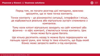 Перед тим, як почати розгляд цієї методики, важливо
зрозуміти, що ж таке точка контакту.
Точки контакту - це різноманітні ситуації, інтерфейси і місця,
де відбувається реальна або віртуальна зустріч споживача з
компанією.
Тому коли клієнт віртуально заходить на сайт компанії або
фізично - в офіс компанії, з'являється точка контакту. Цих
точок може бути дуже багато.
Ще кілька десятиліть назад їх можна було перерахувати на
пальцях однієї руки, але тепер їх така кількість, що будь-який
бізнес може запросто вийти з-під контролю.
 