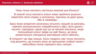Чому точки контакту настільки важливі для бізнесу?
В кожній точці контакту клієнт може прийняти рішення
перестати мати справу з компанією, причому на довгі роки,
або ж назавжди.
Банк може витратити величезну кількість грошей на рекламу,
найняти висококласних співробітників в офіс, бути досить
чесним і прозорим, однак все це не матиме значення, якщо
потенційний клієнт зайде на сайт банку, де йому
запропонують півгодинну реєстрацію свого кабінету.
В інтернеті час йде інакше. Коли говорять про точки контакту,
слід розуміти, що існують вони за принципом слабкої ланки -
найслабша ланка підводить весь ланцюг.
 