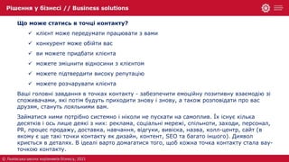 Що може статись в точці контакту?
 клієнт може передумати працювати з вами
 конкурент може обійти вас
 ви можете придбати клієнта
 можете зміцнити відносини з клієнтом
 можете підтвердити високу репутацію
 можете розчарувати клієнта
Ваші головні завдання в точках контакту - забезпечити емоційну позитивну взаємодію зі
споживачами, які потім будуть приходити знову і знову, а також розповідати про вас
друзям, стануть лояльними вам.
Займатися ними потрібно системно і ніколи не пускати на самоплив. Їх існує кілька
десятків і ось лише деякі з них: реклама, соціальні мережі, спільноти, заходи, персонал,
PR, процес продажу, доставка, навчання, відгуки, вивіска, назва, колл-центр, сайт (в
якому є ще такі точки контакту як дизайн, контент, SEO та багато іншого). Диявол
криється в деталях. В ідеалі варто домагатися того, щоб кожна точка контакту стала вау-
точкою контакту.
 