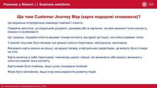 Що таке Customer Journey Map (карта подорожі споживача)?
Це візуальна інтерпретація взаємодії компанії і клієнта.
Говорячи простіше, це візуальний документ, діаграма або ж картинка, на якій нанесені точки контакту,
описані їх особливості.
Це, скоріше, подорож клієнта вашими точкам контакту, від однієї до іншої, ніж описи окремих точок.
У кожній точці має бути мінімум три реакції клієнта (позитивна, нейтральна, негативна).
Малювати карту можна на дошці, на аркуші паперу, в віртуальних редакторах, це можуть бути стікери
на стіні.
Карта включає в себе персонажів, тимчасову шкалу і емоції, які виникають або можуть виникати у
клієнта в кожній точці контакту.
Карта може бути лінійною, якщо шлях споживача лінійний.
Може бути нелінійною, якщо існує маса варіантів розвитку подій.
 