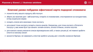 Ключові умови побудови ефективної карти подорожі споживача
 позначте мету вашого продукту або послуги
 зберіть всі можливі дані - веб-аналітику, інтерв'ю зі споживачами, спостереження за конкурентами,
огляд соціальних мереж
 складіть список всіх можливих точок контакту
 для кожної точки контакту складіть список каналів. Наприклад, для точки контакту «Оплатити
послугу» у вас може бути три канали: онлайн-оплата, оплата готівкою, оплата поштою
 для кожного каналу визначте список відповідальних осіб, а також цільові дії, які повинні зробити
клієнти в кожному каналі
 визначте бар'єри, які заважають клієнтові зробити цільову дію і способи зниження бар'єрів
 