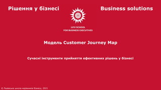 Рішення у бізнесі Business solutions
Сучасні інструменти прийняття ефективних рішень у бізнесі
© Львівська школа керівників бізнесу, 2021
Модель Customer Journey Map
 