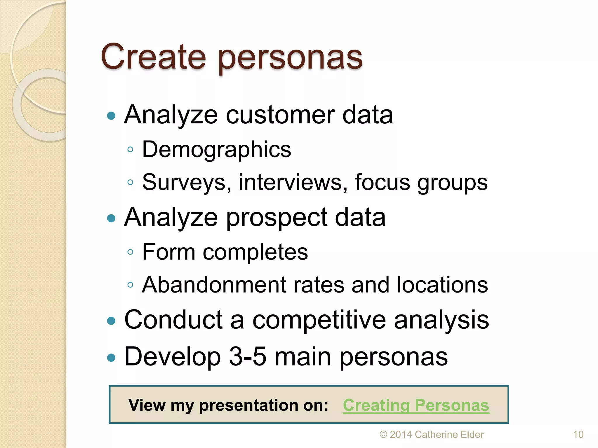Create personas
 Analyze customer data
◦ Demographics
◦ Surveys, interviews, focus groups
 Analyze prospect data
◦ Form completes
◦ Abandonment rates and locations
 Conduct a competitive analysis
 Develop 3-5 main personas
View my presentation on: Creating Personas
© 2014 Catherine Elder 10
 