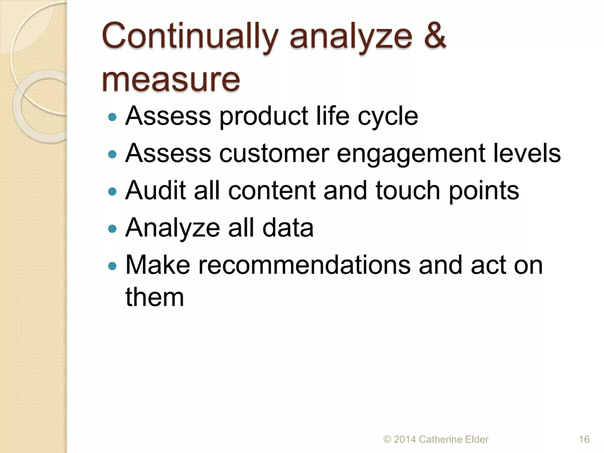 Continually analyze &
measure
 Assess product life cycle
 Assess customer engagement levels
 Audit all content and touch points
 Analyze all data
 Make recommendations and act on
them
© 2014 Catherine Elder 16
 
