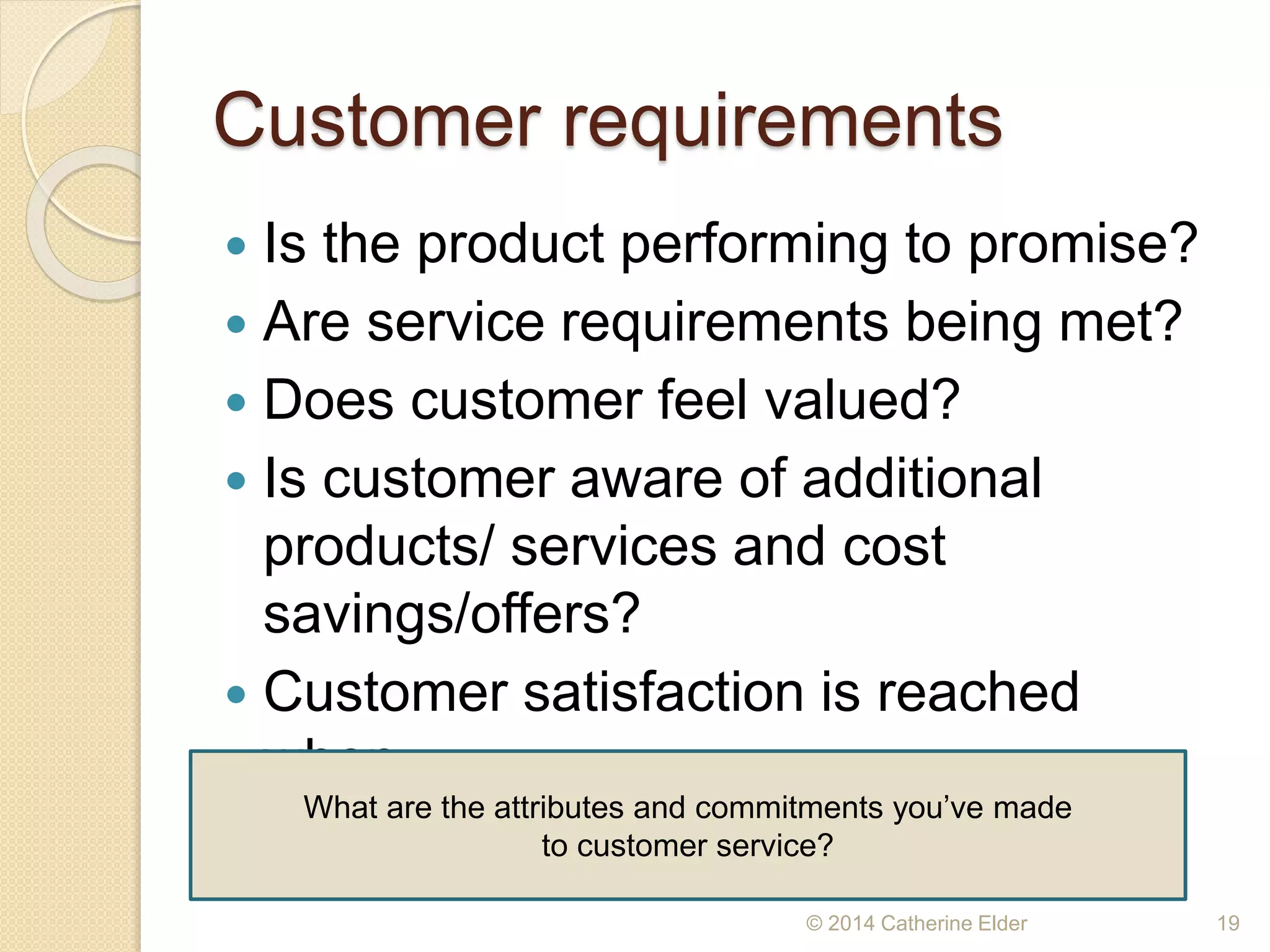 Customer requirements
 Is the product performing to promise?
 Are service requirements being met?
 Does customer feel valued?
 Is customer aware of additional
products/ services and cost
savings/offers?
 Customer satisfaction is reached
when…
© 2014 Catherine Elder 19
What are the attributes and commitments you’ve made
to customer service?
 