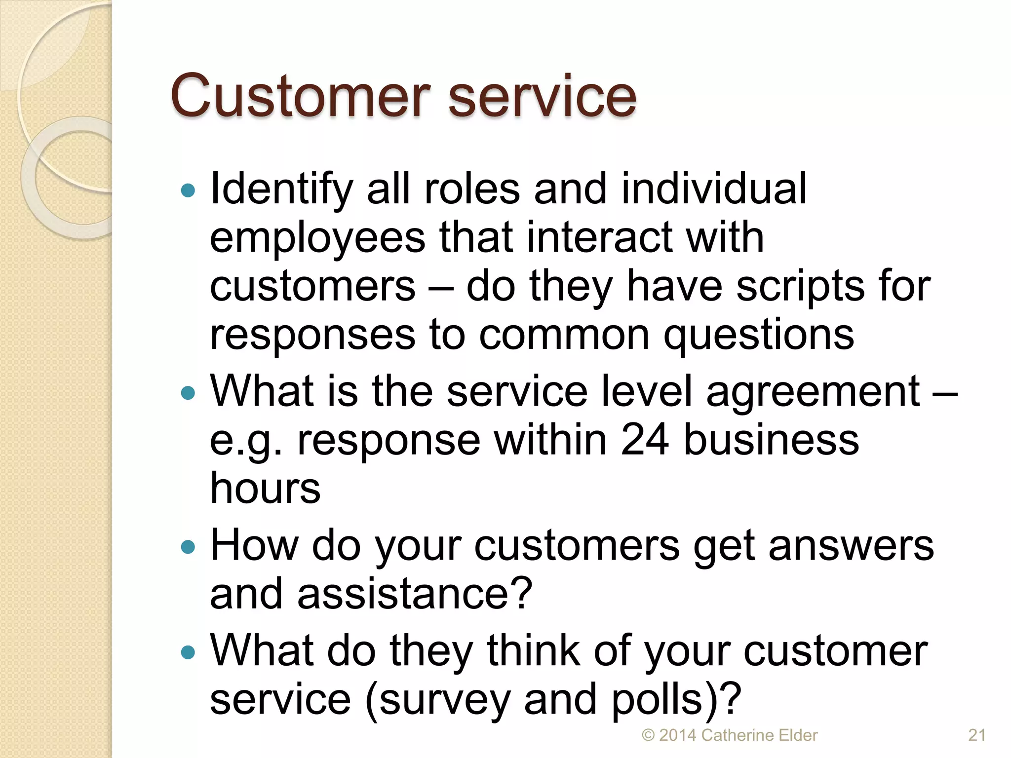 Customer service
 Identify all roles and individual
employees that interact with
customers – do they have scripts for
responses to common questions
 What is the service level agreement –
e.g. response within 24 business
hours
 How do your customers get answers
and assistance?
 What do they think of your customer
service (survey and polls)?
© 2014 Catherine Elder 21
 