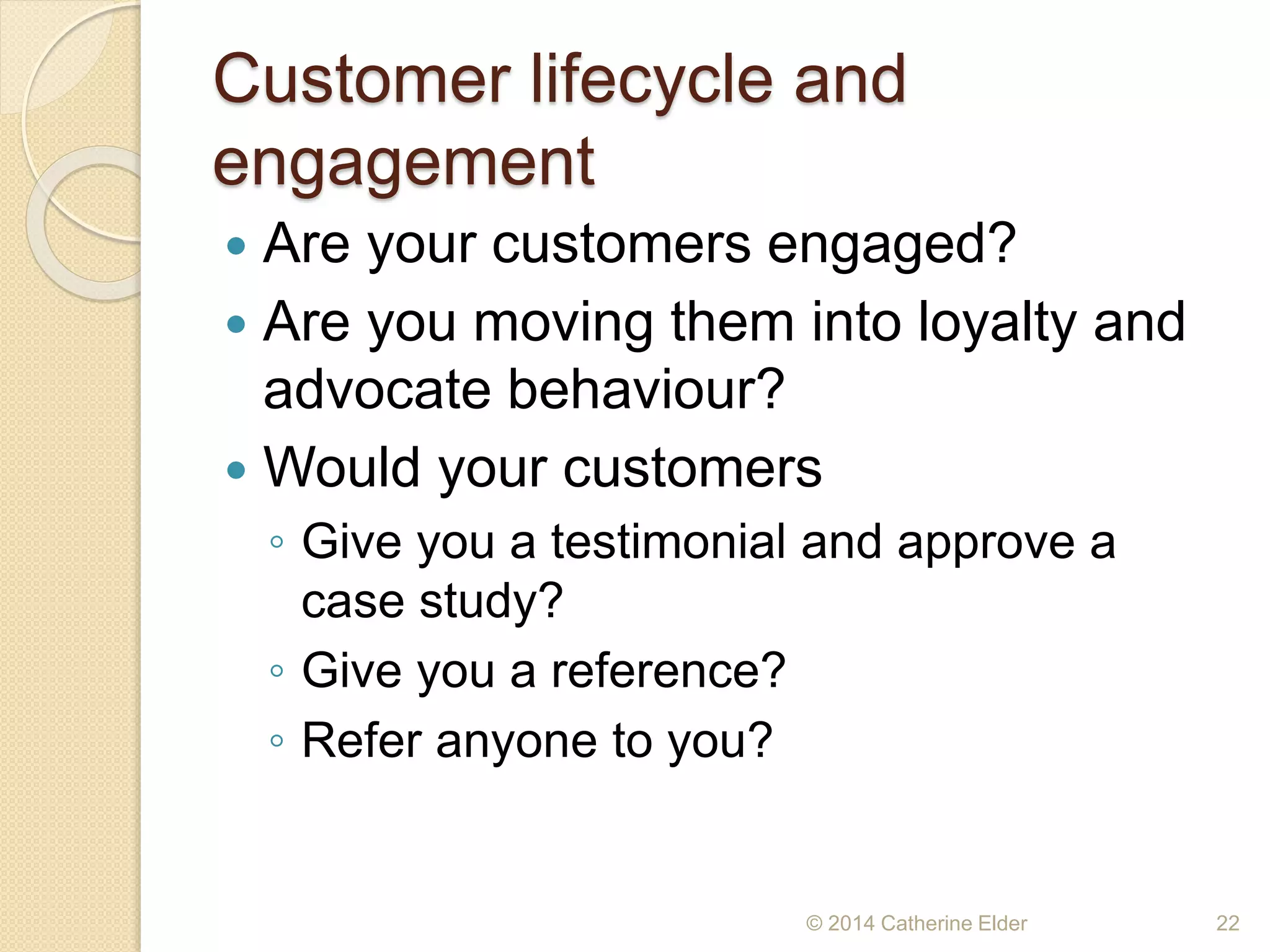 Customer lifecycle and
engagement
 Are your customers engaged?
 Are you moving them into loyalty and
advocate behaviour?
 Would your customers
◦ Give you a testimonial and approve a
case study?
◦ Give you a reference?
◦ Refer anyone to you?
© 2014 Catherine Elder 22
 