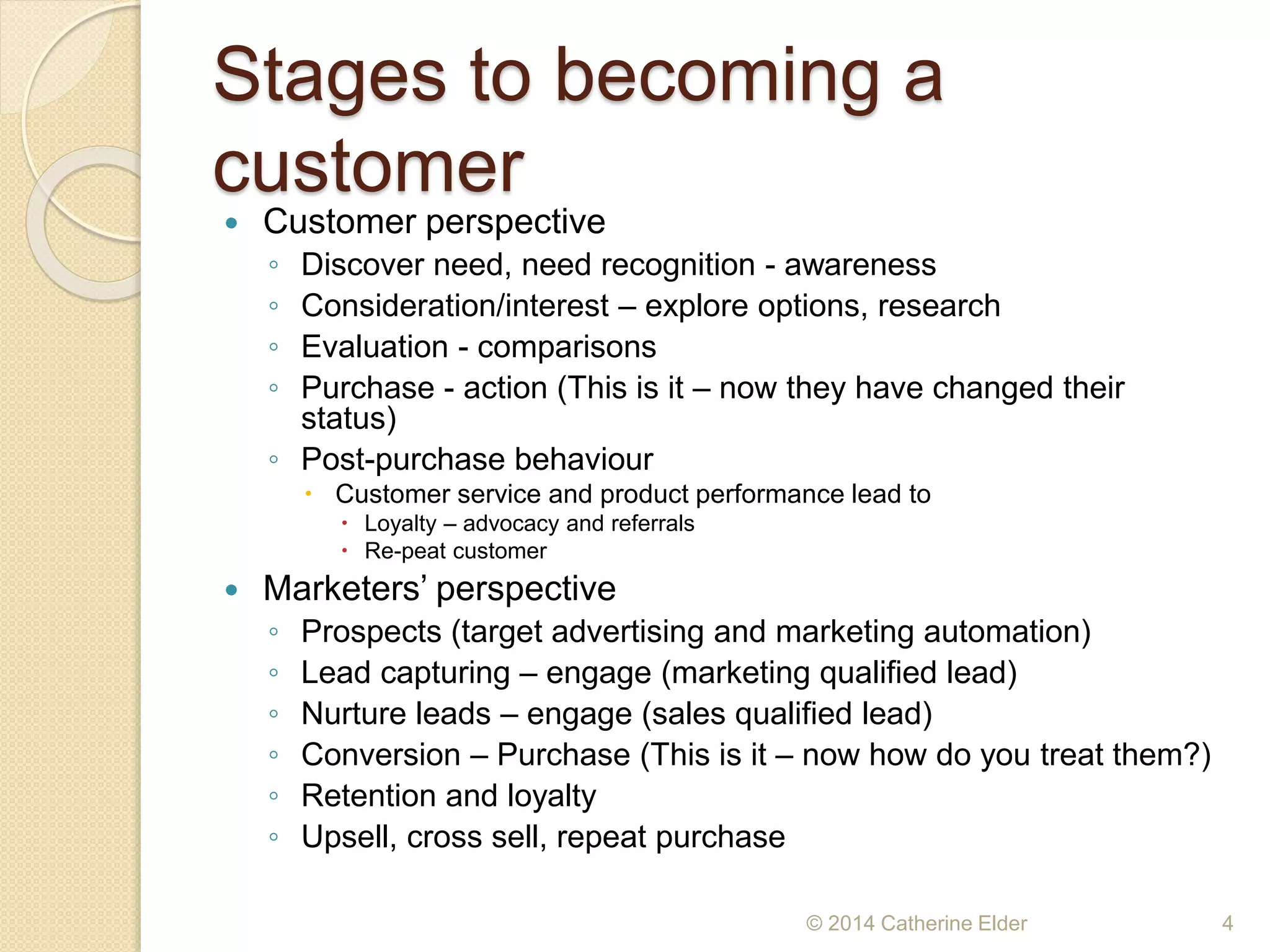 Stages to becoming a
customer
 Customer perspective
◦ Discover need, need recognition - awareness
◦ Consideration/interest – explore options, research
◦ Evaluation - comparisons
◦ Purchase - action (This is it – now they have changed their
status)
◦ Post-purchase behaviour
 Customer service and product performance lead to
 Loyalty – advocacy and referrals
 Re-peat customer
 Marketers’ perspective
◦ Prospects (target advertising and marketing automation)
◦ Lead capturing – engage (marketing qualified lead)
◦ Nurture leads – engage (sales qualified lead)
◦ Conversion – Purchase (This is it – now how do you treat them?)
◦ Retention and loyalty
◦ Upsell, cross sell, repeat purchase
© 2014 Catherine Elder 4
 