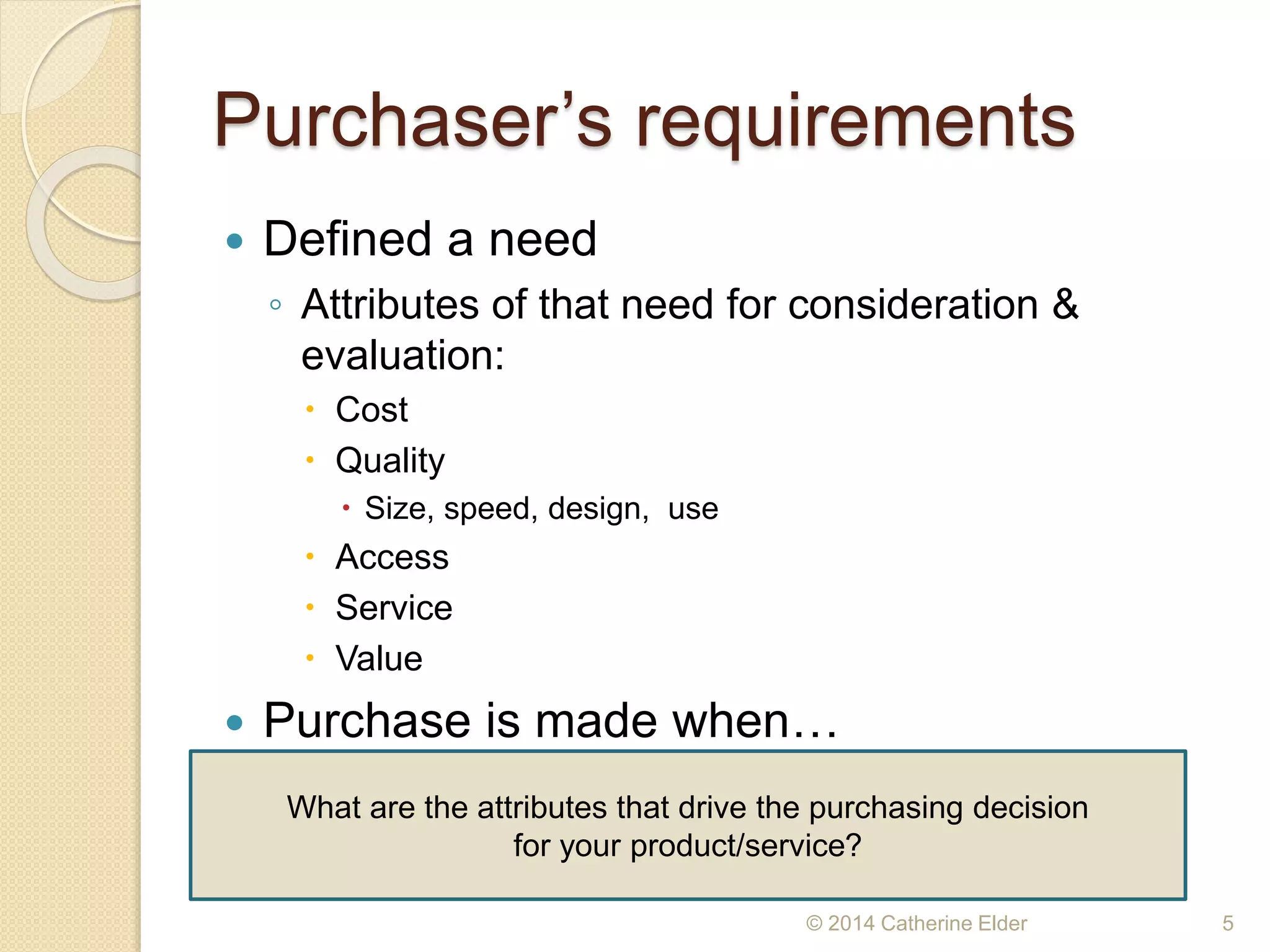 Purchaser’s requirements
 Defined a need
◦ Attributes of that need for consideration &
evaluation:
 Cost
 Quality
 Size, speed, design, use
 Access
 Service
 Value
 Purchase is made when…
© 2014 Catherine Elder 5
What are the attributes that drive the purchasing decision
for your product/service?
 