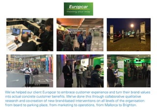 29
We’ve helped our client Europcar to embrace customer experience and turn their brand values
into actual concrete customer benefits. We’ve done this through collaborative qualitative
research and co-creation of new brand-based interventions on all levels of the organisation:
from board to parking place, from marketing to operations, from Mallorca to Brighton.
 