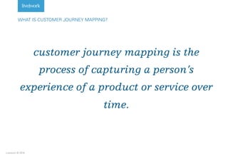 Livework © 2016
customer journey mapping is the
process of capturing a person’s
experience of a product or service over
time.
WHAT IS CUSTOMER JOURNEY MAPPING?
 