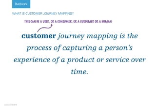 Livework © 2016
customer journey mapping is the
process of capturing a person’s
experience of a product or service over
time.
WHAT IS CUSTOMER JOURNEY MAPPING?
THIS CAN BE A USER, OR A CONSUMER, OR A CUSTOMER OR A HUMAN
 