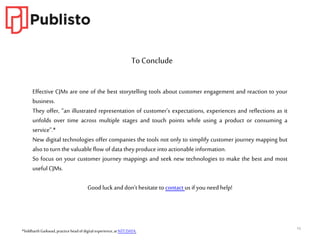 16
Effective CJMs are one of the best storytelling tools about customer engagement and reaction to your
business.
They offer, “an illustrated representation of customer’s expectations, experiences and reflections as it
unfolds over time across multiple stages and touch points while using a product or consuming a
service”.*
New digital technologies offer companies the tools not only to simplify customer journey mapping but
also to turn the valuable flow of data theyproduce into actionable information.
So focus on your customer journey mappings and seek new technologies to make the best and most
useful CJMs.
Good luckand don’t hesitate to contact us if youneed help!
To Conclude
*SiddharthGaikwad, practiceheadof digitalexperience,at NTTDATA.
 