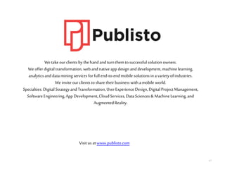17
Wetake ourclients by thehand and turnthem to successful solution owners.
Weoffer digital transformation, web and nativeapp design and development, machinelearning,
analytics and data miningservices for full end-to-endmobile solutions ina varietyof industries.
Weinvite our clients to share their business with a mobile world.
Specialties: Digital Strategy and Transformation,User Experience Design, Digital Project Management,
Software Engineering, App Development, Cloud Services, Data Sciences &MachineLearning, and
AugmentedReality.
Visit us at www.publisto.com
 