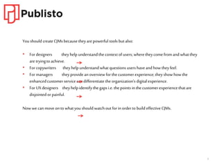 3
You should create CJMsbecause theyare powerful tools but also:
• For designers they help understand the contextof users; wherethey come from and what they
are tryingto achieve.
• For copywriters they help understand what questions users haveand how theyfeel.
• For managers they provide an overview for the customer experience; theyshow how the
enhancedcustomer service can differentiate the organization’s digital experience.
• For UXdesigners theyhelp identify the gaps i.e. the points inthe customer experience that are
disjointed or painful.
Now we can move on to what youshould watch out for in orderto build effective CJMs.
 