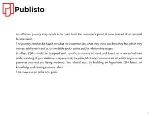 5
An effective journey map needs to be built from the customer’s point of view instead of an internal
business one.
The journey needs to be based on what the customers do; what they think and how they feel while they
interact with your brand across multiple touch points and/or relationship stages.
In effect, CJMs should be designed with specific customers in mind and based on a research-driven
understanding of your customers experiences; they should clearly communicate on which segments or
personas journeys are being modeled. You should start by building an hypothesis CJM based on
knowledge and existing customer data.
This moves us on to the next point.
 