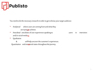 7
You need to do the necessary research in orderto get to know yourtarget audience:
• Analytical whereusers arecoming from and what they
aretryingto achieve.
• Anecdotal anecdotes of user experiences speaking to users in interviews
and/or social media.
• Qualitative
& will help uncover the customer’s experiences
Quantitative and emotional states throughoutthe journey.
 