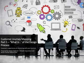 Customer Journey Mapping
Part 1 – ‘What is…’ of the Design
Process
Customer’s experiences of interacting with your business.
Prepared by James Cracknell – Growth Consultant and
Senior Partner Relcon-East
 
