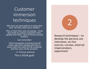 Customer
immersion
techniques
We have our perceptions in place but
how do they stack up to reality?
This is more than just surveying – since
this leads to uneven response rates,
apathy and often lack of clarity around
motives.
Just remember
"Such innovation and learning will
come only from people who are in
touch with the voice of the customer
and the voice of the process”
- H. Thomas Johnson
This is YOUR goal!
 