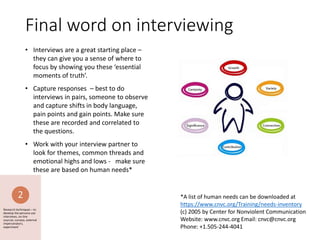 Final word on interviewing
• Interviews are a great starting place –
they can give you a sense of where to
focus by showing you these ‘essential
moments of truth’.
• Capture responses – best to do
interviews in pairs, someone to observe
and capture shifts in body language,
pain points and gain points. Make sure
these are recorded and correlated to
the questions.
• Work with your interview partner to
look for themes, common threads and
emotional highs and lows - make sure
these are based on human needs*
*A list of human needs can be downloaded at
https://www.cnvc.org/Training/needs-inventory
(c) 2005 by Center for Nonviolent Communication
Website: www.cnvc.org Email: cnvc@cnvc.org
Phone: +1.505-244-4041
 