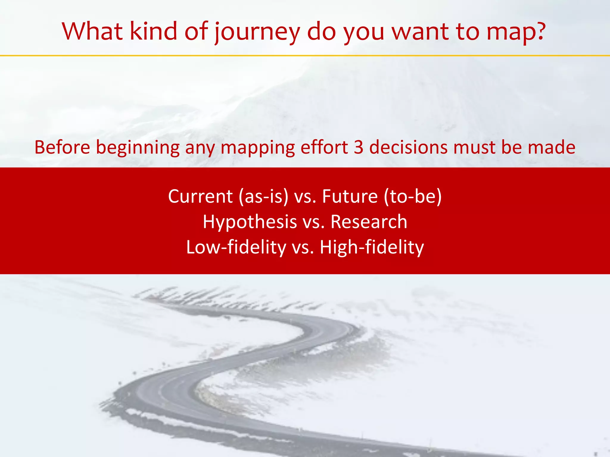 What kind of journey do you want to map?
Current (as-is) vs. Future (to-be)
Hypothesis vs. Research
Low-fidelity vs. High-fidelity
Before beginning any mapping effort 3 decisions must be made
 