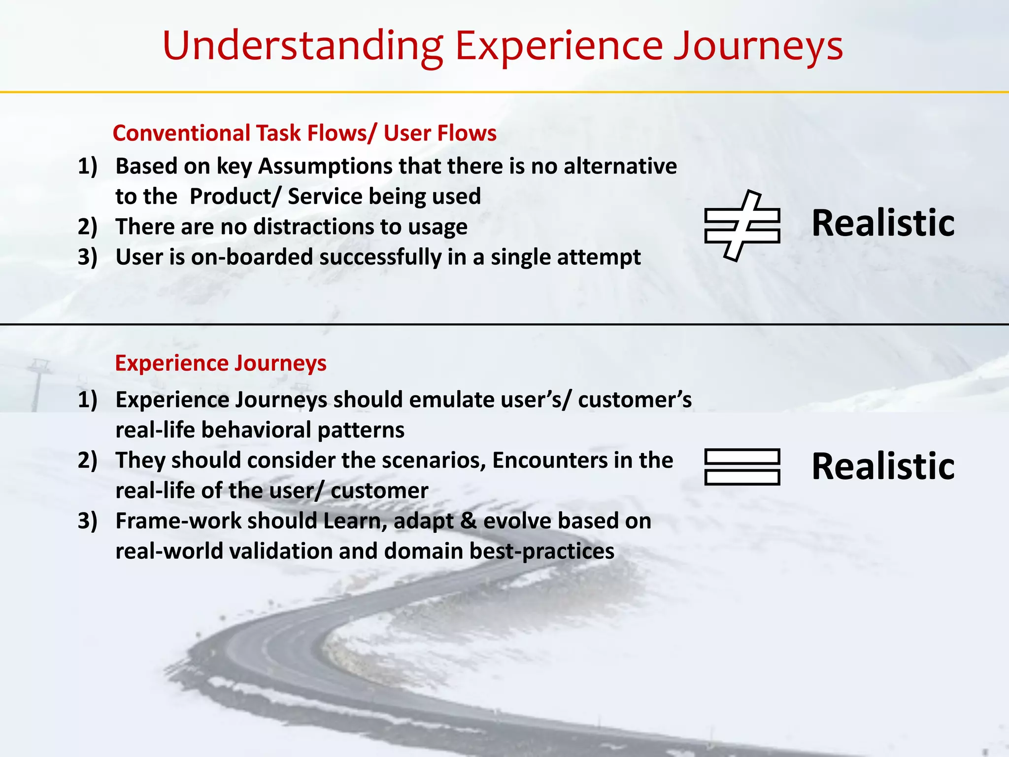 1) Based on key Assumptions that there is no alternative
to the Product/ Service being used
2) There are no distractions to usage
3) User is on-boarded successfully in a single attempt
Realistic
1) Experience Journeys should emulate user’s/ customer’s
real-life behavioral patterns
2) They should consider the scenarios, Encounters in the
real-life of the user/ customer
3) Frame-work should Learn, adapt & evolve based on
real-world validation and domain best-practices
Realistic
Conventional Task Flows/ User Flows
Experience Journeys
Understanding Experience Journeys
 
