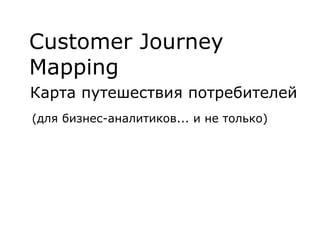 Customer Journey
Mapping
Карта путешествия потребителей
(для бизнес-аналитиков... и не только)
 
