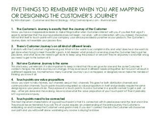 FIVE THINGS TO REMEMBER WHEN YOU ARE MAPPING
OR DESIGNING THE CUSTOMER’S JOURNEY
By Wim Rampen - Customer and Brand Strategy - http://wimrampen.com - @wimrampen
1.    The Customer’s Journey is exactly that: the Journey of the Customer
I know you have a inappeasable desire to make things better when Customers interact with you. If you feel that urge it’s
good to remember that the Journey probably does not begin - nor ends - with an interaction with you. Indeed, the journey
will not limit itself to touch-points with your company, your service provided by another or your products. The Customer’s
Journey does not resemble your process-flow.
2.    There’s Customer Journey’s on all kind of different levels
It all starts with the Customer’s higher level goal. What is it she wants to accomplish in life, and what does he or she wants to
get done when trying to meet those life’s goals. A bit deeper: what products or services does the Customer hire to get her
jobs done, and what does she need to get done to keep using the product or service? They’re all journey’s and small or big
you need to get to the bottom of it.
3.    Not one Customer Journey is the same
This one is easy, yet relevant. It is also important to keep in mind that this even goes for one and the same Customer. If
context changes, the entire Journey can change. It may even result in different needs all together. But for sure it will result in
a different experience. No matter how many Customer Journey’s you’ve mapped, or designed, never make the mistake of
thinking you know it all.
4.    Touch-points are value propositions
I know you want to talk channels, but channels are just that, channels. This goes for both distribution channels and
communication channels. Touch-points should be regarded as value propositions in itself and probably require the same
design rigor as your products do. The purpose of a touch-point is to aid a Customer in a specific context to get a part - or
step - of her job done and move along. Have no idea what the value proposition of your touch-point is? Than it probably
isn’t a good one anyway.
5.    Touch-points need to be connected
The most important characteristic of a good touch-point is that it is connected with its predecessor and the next one in line.
They should be orchestrated if you will. This of course requires an understanding of the entire journey the Customer is
embarking on and to keep the Customer’s end-goal in mind. If you don’t connect the dots the Customer will choose her
own path and you will be left alone wondering why no-one is staying for dinner.
 