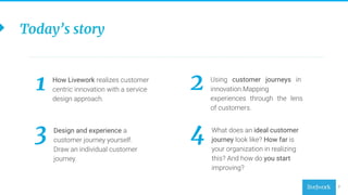 2
How Livework realizes customer
centric innovation with a service
design approach.
1 Using customer journeys in
innovation.Mapping
experiences through the lens
of customers.
2
Design and experience a
customer journey yourself.
Draw an individual customer
journey.
3 What does an ideal customer
journey look like? How far is
your organization in realizing
this? And how do you start
improving?
4
Today’s story
 