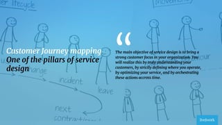 3
Customer Journey mapping
One of the pillars of service
design
The main objective of service design is to bring a
strong customer focus in your organization. You
will realize this by truly understanding your
customers, by strictly deﬁning where you operate,
by optimizing your service, and by orchestrating
these actions accross time.
“
 