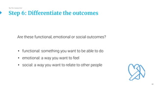 46
Are these functional, emotional or social outcomes?
• functional: something you want to be able to do
• emotional: a way you want to feel
• social: a way you want to relate to other people
Step 6: Differentiate the outcomes
Be the researcher
 