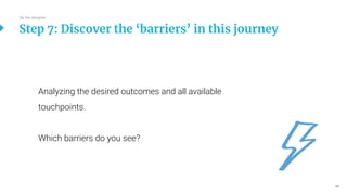 49
Analyzing the desired outcomes and all available
touchpoints.
Which barriers do you see?
Step 7: Discover the ‘barriers’ in this journey
Be the designer
 
