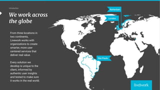 5
London
São Paulo
Rotterdam
Oslo
Beirut
Introduction
From three locations in
two continents,
Livework works with
organizations to create
smarter, more user
centered services that
deliver real value.
Every solution we
develop is unique to the
client, informed by
authentic user insights
and tested to make sure
it works in the real world.
We work across
the globe
 