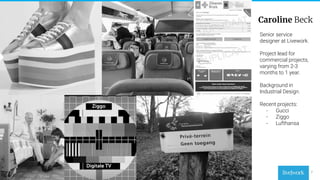 7
Senior service
designer at Livework.
Project lead for
commercial projects,
varying from 2-3
months to 1 year.
Background in
Industrial Design.
Recent projects:
- Gucci
- Ziggo
- Lufthansa
Caroline Beck
 